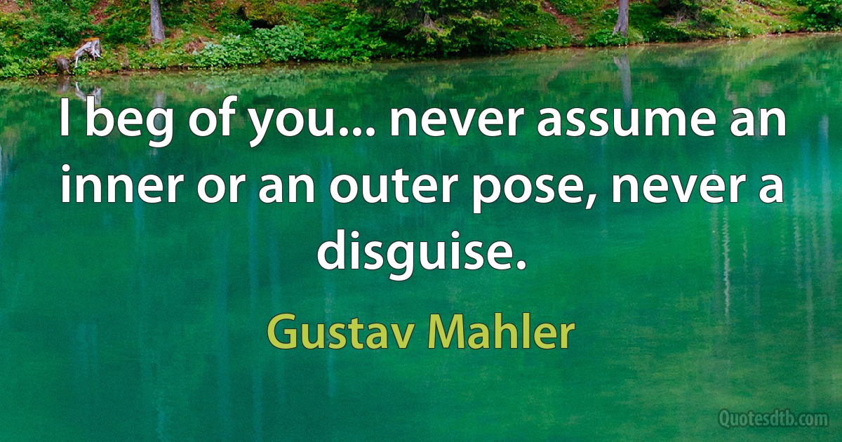 I beg of you... never assume an inner or an outer pose, never a disguise. (Gustav Mahler)