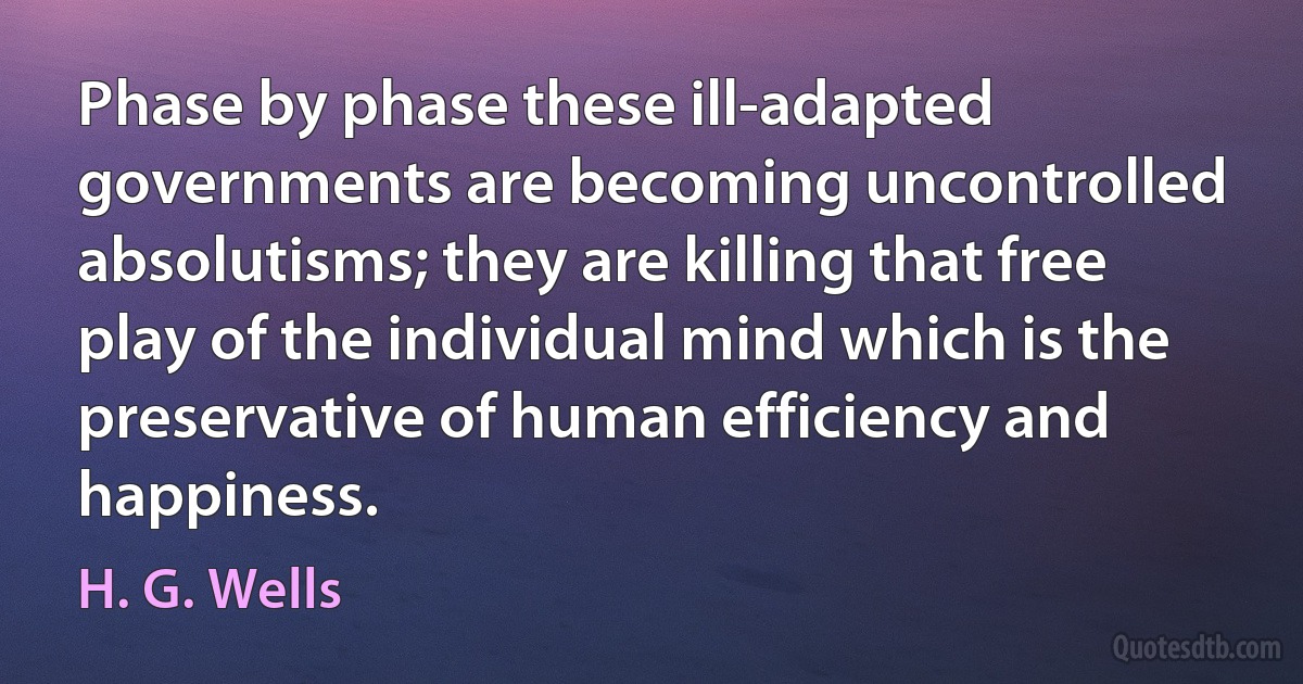 Phase by phase these ill-adapted governments are becoming uncontrolled absolutisms; they are killing that free play of the individual mind which is the preservative of human efficiency and happiness. (H. G. Wells)