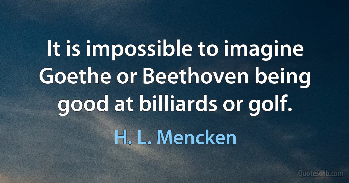 It is impossible to imagine Goethe or Beethoven being good at billiards or golf. (H. L. Mencken)