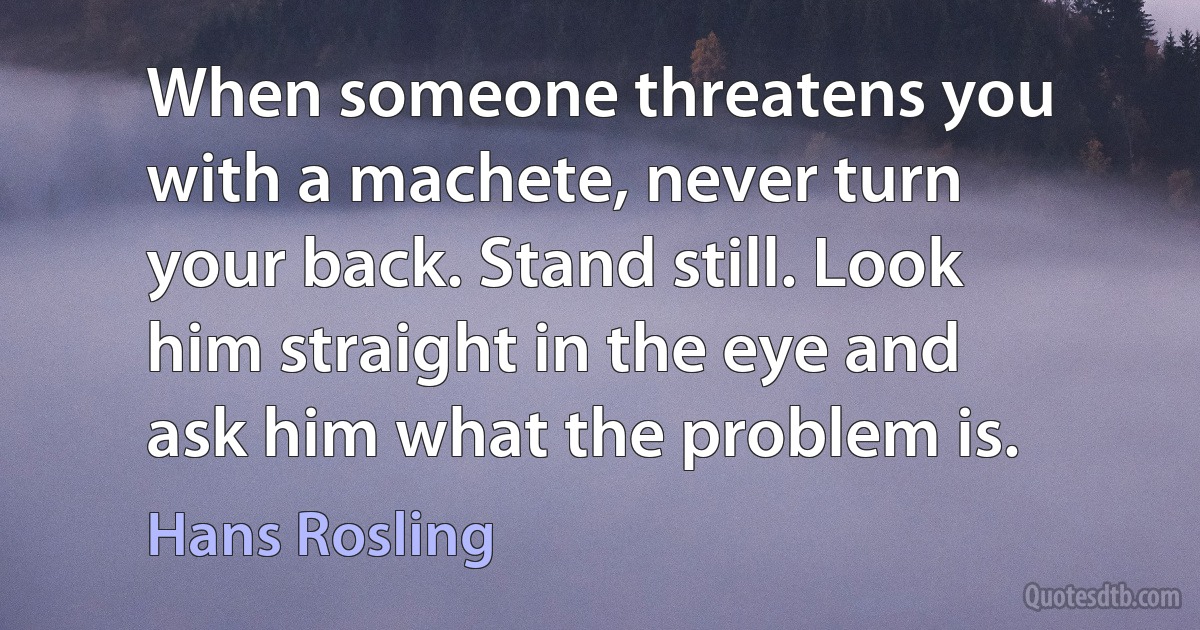 When someone threatens you with a machete, never turn your back. Stand still. Look him straight in the eye and ask him what the problem is. (Hans Rosling)