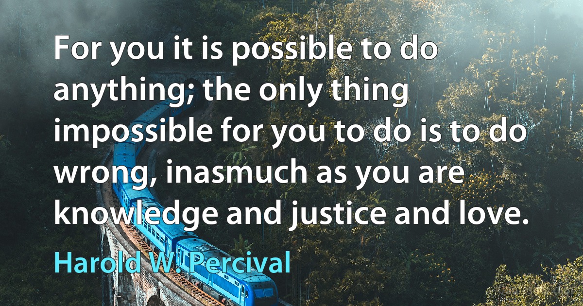 For you it is possible to do anything; the only thing impossible for you to do is to do wrong, inasmuch as you are knowledge and justice and love. (Harold W. Percival)