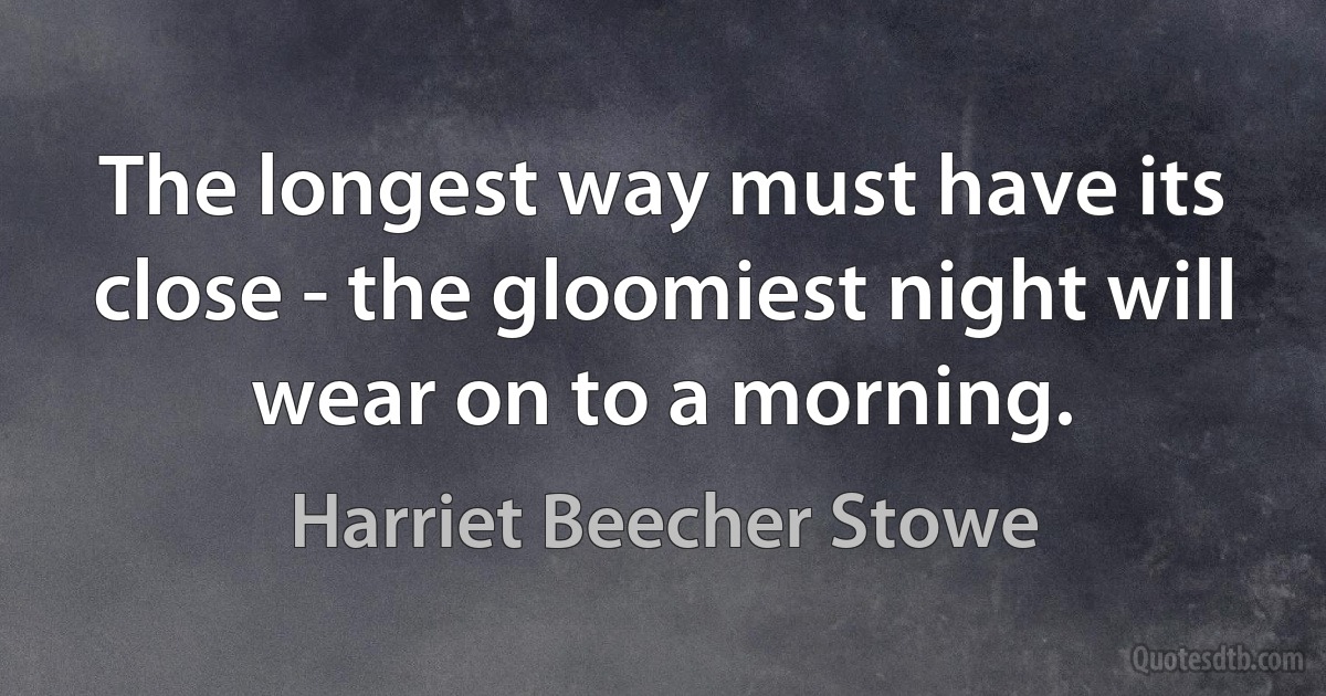 The longest way must have its close - the gloomiest night will wear on to a morning. (Harriet Beecher Stowe)