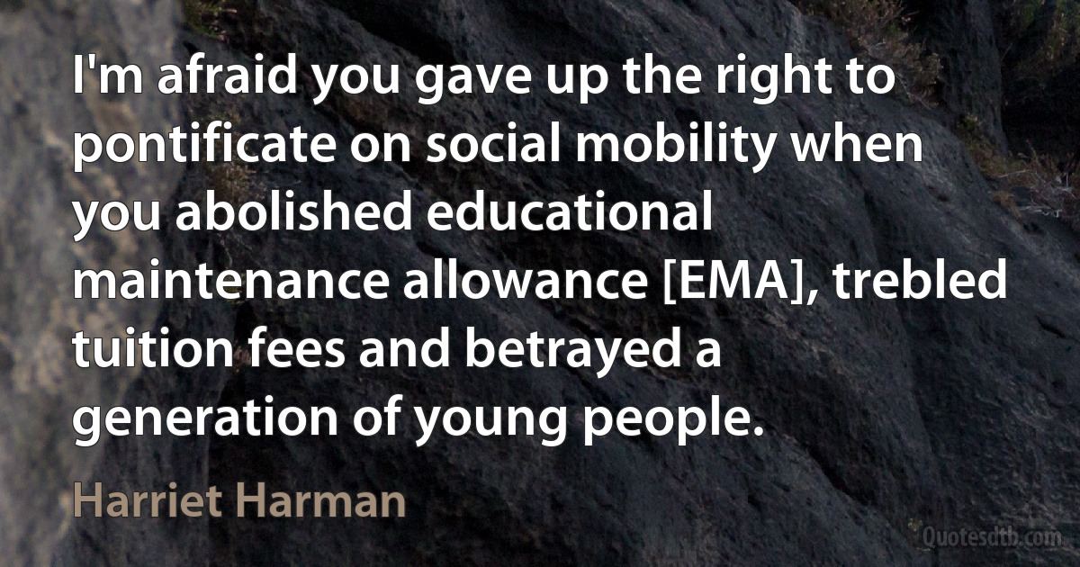 I'm afraid you gave up the right to pontificate on social mobility when you abolished educational maintenance allowance [EMA], trebled tuition fees and betrayed a generation of young people. (Harriet Harman)