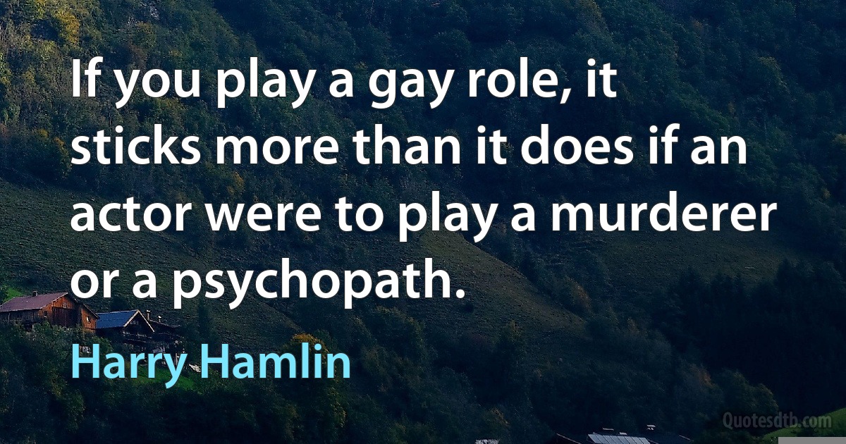 If you play a gay role, it sticks more than it does if an actor were to play a murderer or a psychopath. (Harry Hamlin)