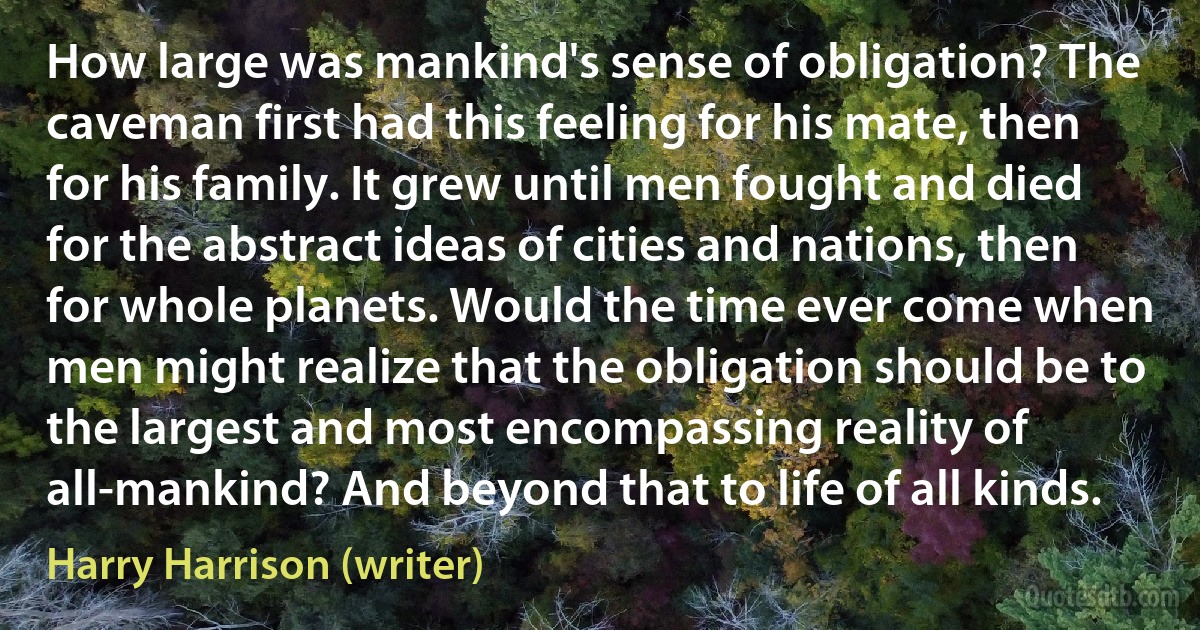 How large was mankind's sense of obligation? The caveman first had this feeling for his mate, then for his family. It grew until men fought and died for the abstract ideas of cities and nations, then for whole planets. Would the time ever come when men might realize that the obligation should be to the largest and most encompassing reality of all-mankind? And beyond that to life of all kinds. (Harry Harrison (writer))