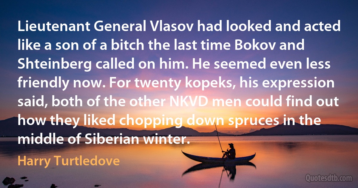 Lieutenant General Vlasov had looked and acted like a son of a bitch the last time Bokov and Shteinberg called on him. He seemed even less friendly now. For twenty kopeks, his expression said, both of the other NKVD men could find out how they liked chopping down spruces in the middle of Siberian winter. (Harry Turtledove)