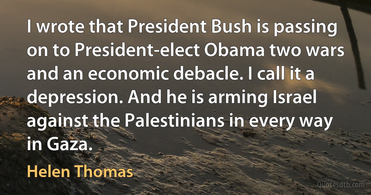 I wrote that President Bush is passing on to President-elect Obama two wars and an economic debacle. I call it a depression. And he is arming Israel against the Palestinians in every way in Gaza. (Helen Thomas)