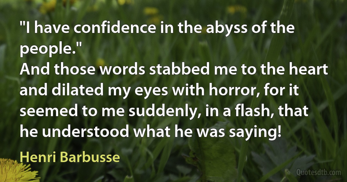 "I have confidence in the abyss of the people."
And those words stabbed me to the heart and dilated my eyes with horror, for it seemed to me suddenly, in a flash, that he understood what he was saying! (Henri Barbusse)