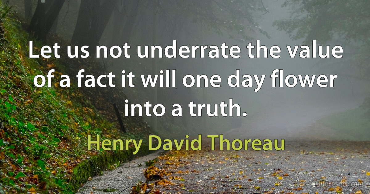 Let us not underrate the value of a fact it will one day flower into a truth. (Henry David Thoreau)