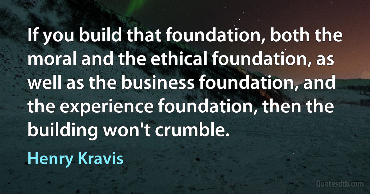 If you build that foundation, both the moral and the ethical foundation, as well as the business foundation, and the experience foundation, then the building won't crumble. (Henry Kravis)