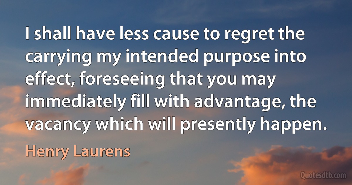 I shall have less cause to regret the carrying my intended purpose into effect, foreseeing that you may immediately fill with advantage, the vacancy which will presently happen. (Henry Laurens)