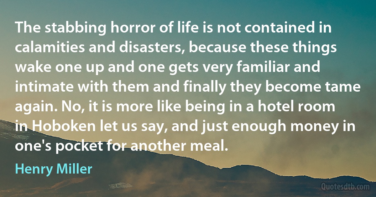 The stabbing horror of life is not contained in calamities and disasters, because these things wake one up and one gets very familiar and intimate with them and finally they become tame again. No, it is more like being in a hotel room in Hoboken let us say, and just enough money in one's pocket for another meal. (Henry Miller)