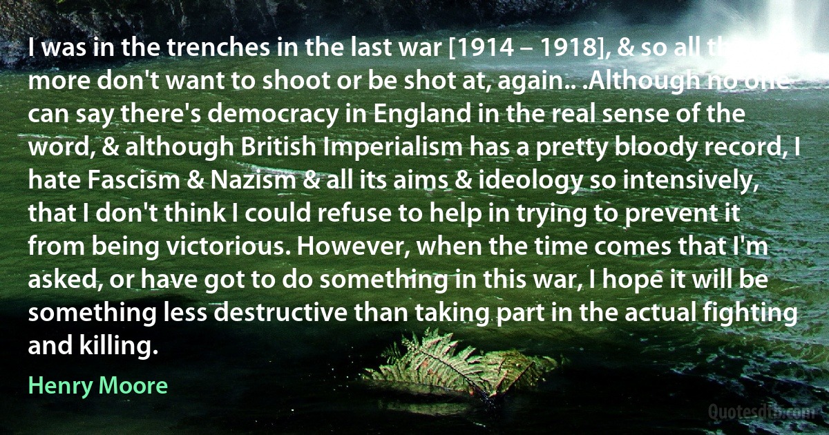 I was in the trenches in the last war [1914 – 1918], & so all the more don't want to shoot or be shot at, again.. .Although no one can say there's democracy in England in the real sense of the word, & although British Imperialism has a pretty bloody record, I hate Fascism & Nazism & all its aims & ideology so intensively, that I don't think I could refuse to help in trying to prevent it from being victorious. However, when the time comes that I'm asked, or have got to do something in this war, I hope it will be something less destructive than taking part in the actual fighting and killing. (Henry Moore)