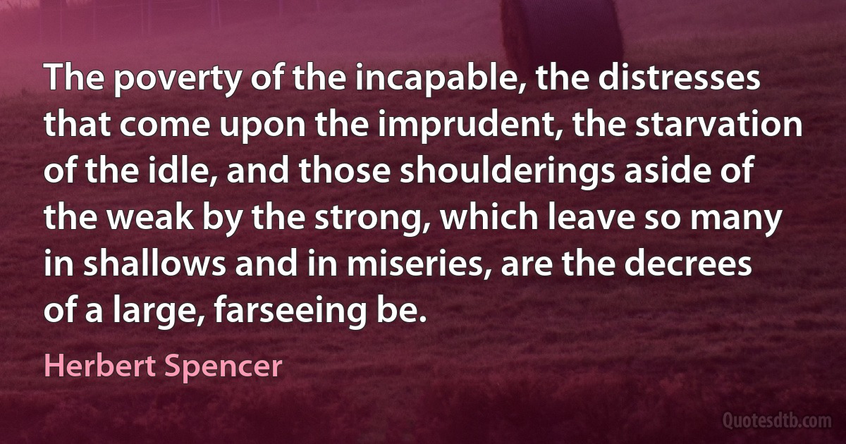 The poverty of the incapable, the distresses that come upon the imprudent, the starvation of the idle, and those shoulderings aside of the weak by the strong, which leave so many in shallows and in miseries, are the decrees of a large, farseeing be. (Herbert Spencer)