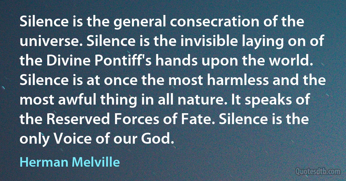 Silence is the general consecration of the universe. Silence is the invisible laying on of the Divine Pontiff's hands upon the world. Silence is at once the most harmless and the most awful thing in all nature. It speaks of the Reserved Forces of Fate. Silence is the only Voice of our God. (Herman Melville)