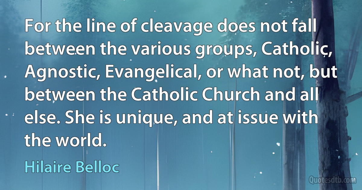 For the line of cleavage does not fall between the various groups, Catholic, Agnostic, Evangelical, or what not, but between the Catholic Church and all else. She is unique, and at issue with the world. (Hilaire Belloc)