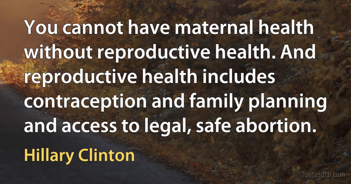 You cannot have maternal health without reproductive health. And reproductive health includes contraception and family planning and access to legal, safe abortion. (Hillary Clinton)