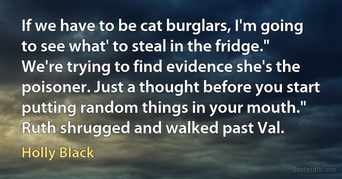 If we have to be cat burglars, I'm going to see what' to steal in the fridge."
We're trying to find evidence she's the poisoner. Just a thought before you start putting random things in your mouth." Ruth shrugged and walked past Val. (Holly Black)