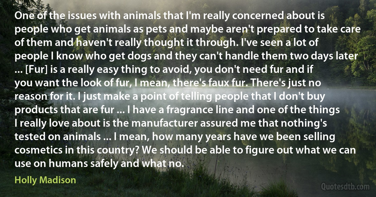 One of the issues with animals that I'm really concerned about is people who get animals as pets and maybe aren't prepared to take care of them and haven't really thought it through. I've seen a lot of people I know who get dogs and they can't handle them two days later ... [Fur] is a really easy thing to avoid, you don't need fur and if you want the look of fur, I mean, there's faux fur. There's just no reason for it. I just make a point of telling people that I don't buy products that are fur ... I have a fragrance line and one of the things I really love about is the manufacturer assured me that nothing's tested on animals ... I mean, how many years have we been selling cosmetics in this country? We should be able to figure out what we can use on humans safely and what no. (Holly Madison)