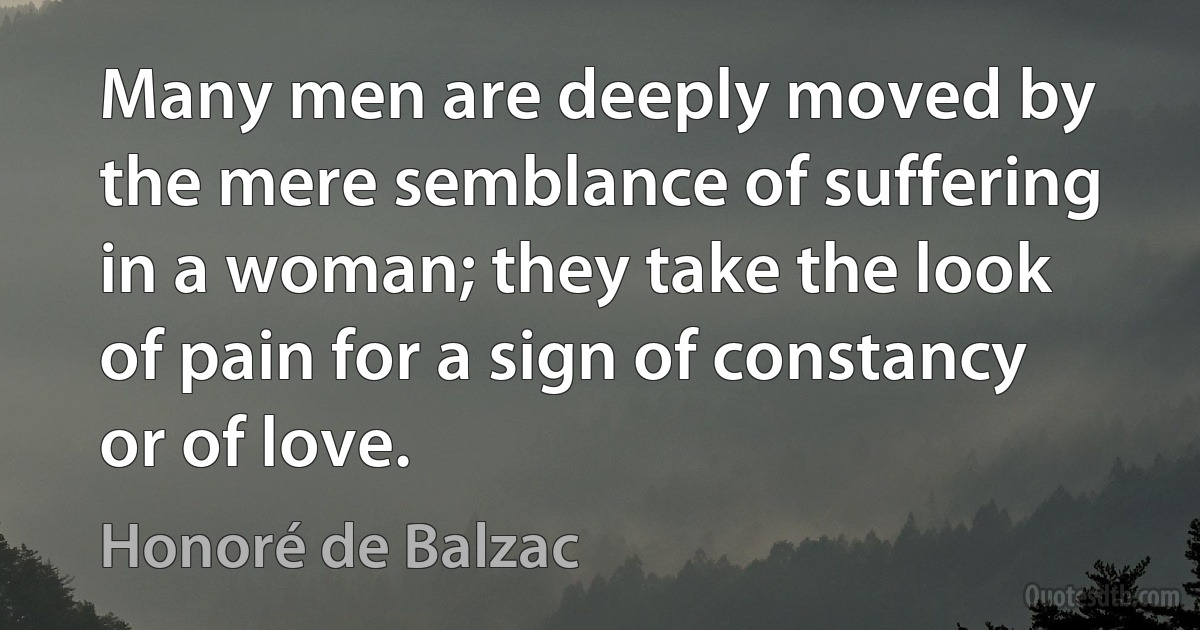 Many men are deeply moved by the mere semblance of suffering in a woman; they take the look of pain for a sign of constancy or of love. (Honoré de Balzac)