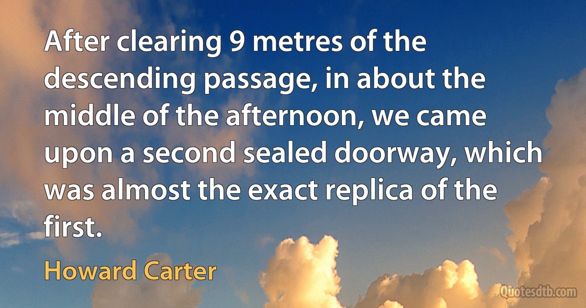 After clearing 9 metres of the descending passage, in about the middle of the afternoon, we came upon a second sealed doorway, which was almost the exact replica of the first. (Howard Carter)