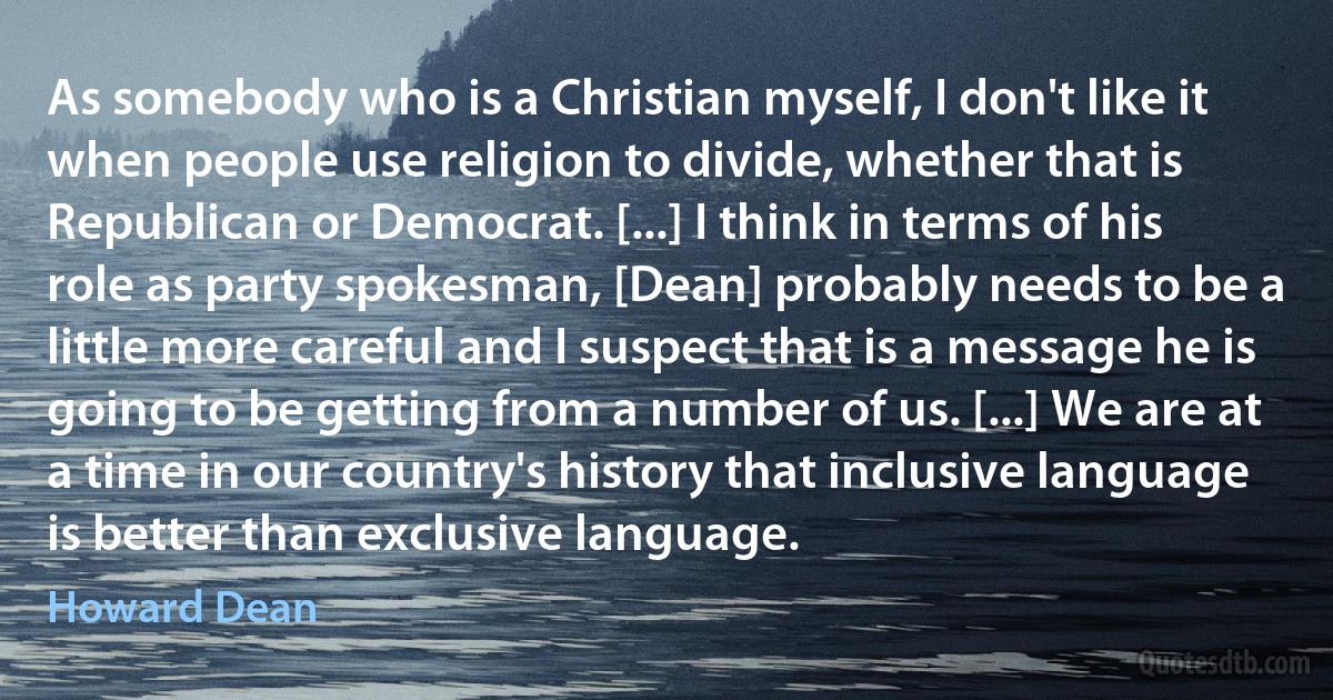 As somebody who is a Christian myself, I don't like it when people use religion to divide, whether that is Republican or Democrat. [...] I think in terms of his role as party spokesman, [Dean] probably needs to be a little more careful and I suspect that is a message he is going to be getting from a number of us. [...] We are at a time in our country's history that inclusive language is better than exclusive language. (Howard Dean)