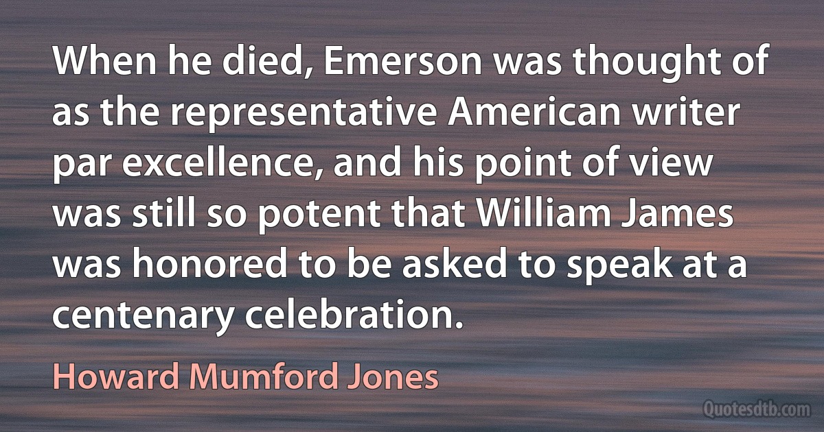 When he died, Emerson was thought of as the representative American writer par excellence, and his point of view was still so potent that William James was honored to be asked to speak at a centenary celebration. (Howard Mumford Jones)