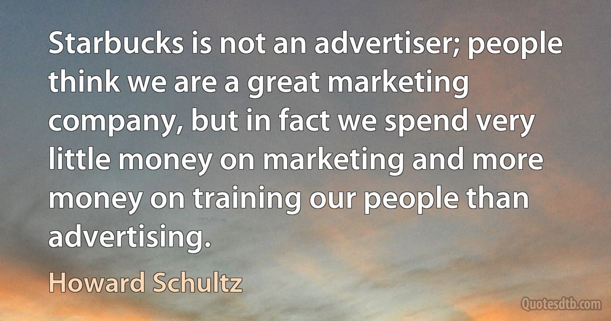 Starbucks is not an advertiser; people think we are a great marketing company, but in fact we spend very little money on marketing and more money on training our people than advertising. (Howard Schultz)