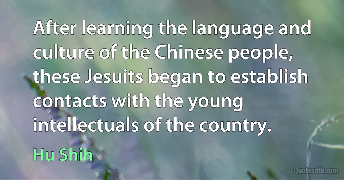 After learning the language and culture of the Chinese people, these Jesuits began to establish contacts with the young intellectuals of the country. (Hu Shih)