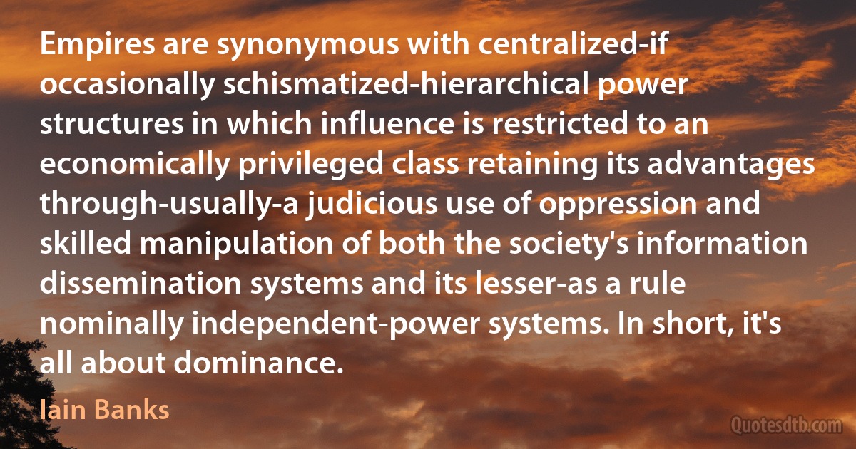 Empires are synonymous with centralized-if occasionally schismatized-hierarchical power structures in which influence is restricted to an economically privileged class retaining its advantages through-usually-a judicious use of oppression and skilled manipulation of both the society's information dissemination systems and its lesser-as a rule nominally independent-power systems. In short, it's all about dominance. (Iain Banks)