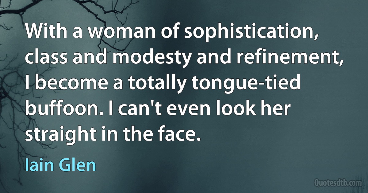 With a woman of sophistication, class and modesty and refinement, I become a totally tongue-tied buffoon. I can't even look her straight in the face. (Iain Glen)