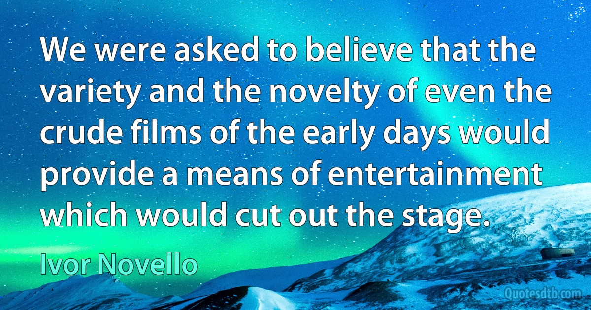 We were asked to believe that the variety and the novelty of even the crude films of the early days would provide a means of entertainment which would cut out the stage. (Ivor Novello)