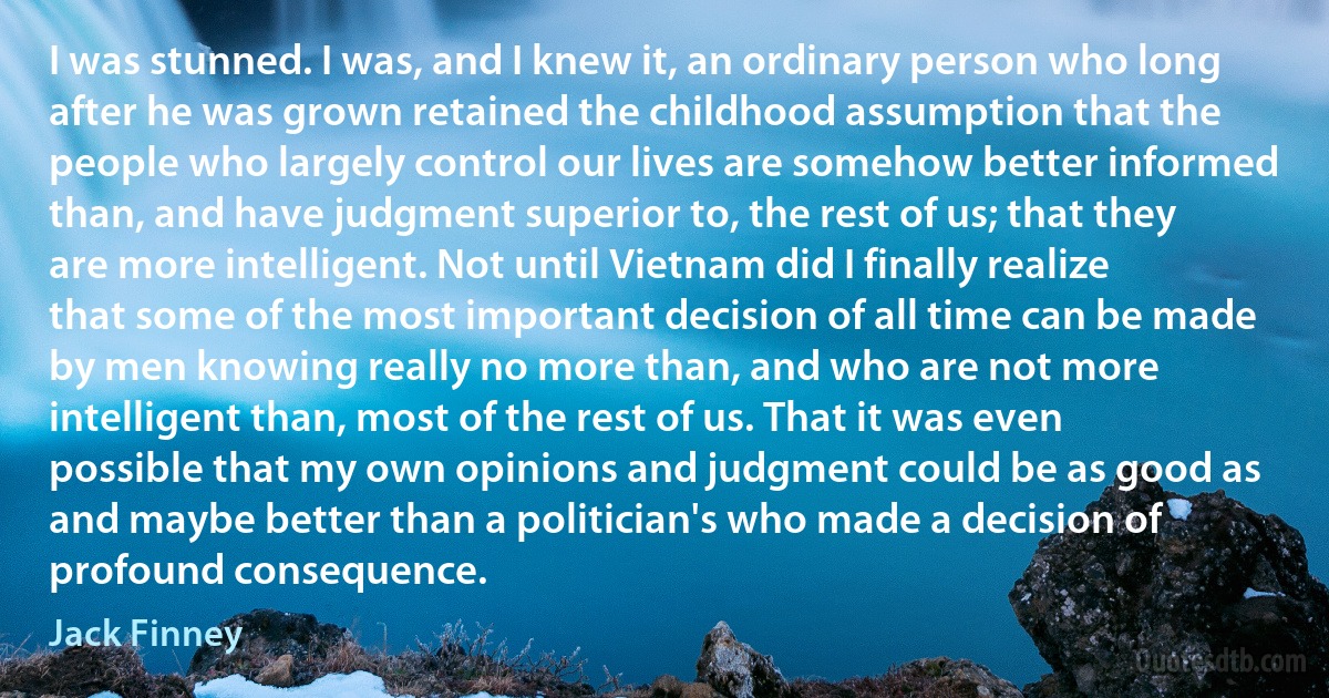 I was stunned. I was, and I knew it, an ordinary person who long after he was grown retained the childhood assumption that the people who largely control our lives are somehow better informed than, and have judgment superior to, the rest of us; that they are more intelligent. Not until Vietnam did I finally realize that some of the most important decision of all time can be made by men knowing really no more than, and who are not more intelligent than, most of the rest of us. That it was even possible that my own opinions and judgment could be as good as and maybe better than a politician's who made a decision of profound consequence. (Jack Finney)