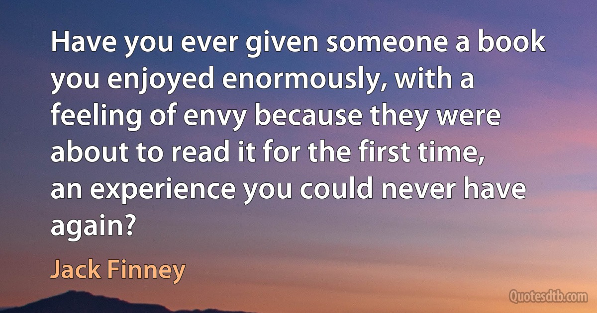 Have you ever given someone a book you enjoyed enormously, with a feeling of envy because they were about to read it for the first time, an experience you could never have again? (Jack Finney)