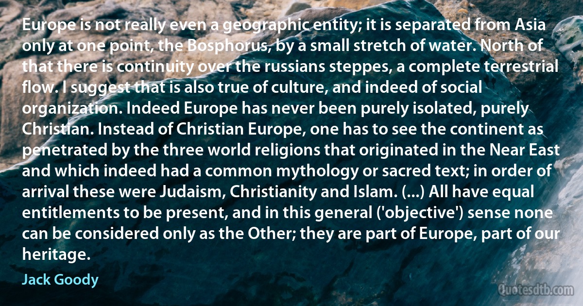 Europe is not really even a geographic entity; it is separated from Asia only at one point, the Bosphorus, by a small stretch of water. North of that there is continuity over the russians steppes, a complete terrestrial flow. I suggest that is also true of culture, and indeed of social organization. Indeed Europe has never been purely isolated, purely Christian. Instead of Christian Europe, one has to see the continent as penetrated by the three world religions that originated in the Near East and which indeed had a common mythology or sacred text; in order of arrival these were Judaism, Christianity and Islam. (...) All have equal entitlements to be present, and in this general ('objective') sense none can be considered only as the Other; they are part of Europe, part of our heritage. (Jack Goody)