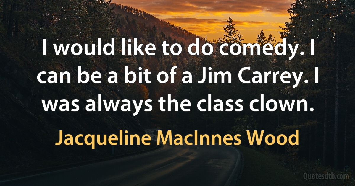 I would like to do comedy. I can be a bit of a Jim Carrey. I was always the class clown. (Jacqueline MacInnes Wood)