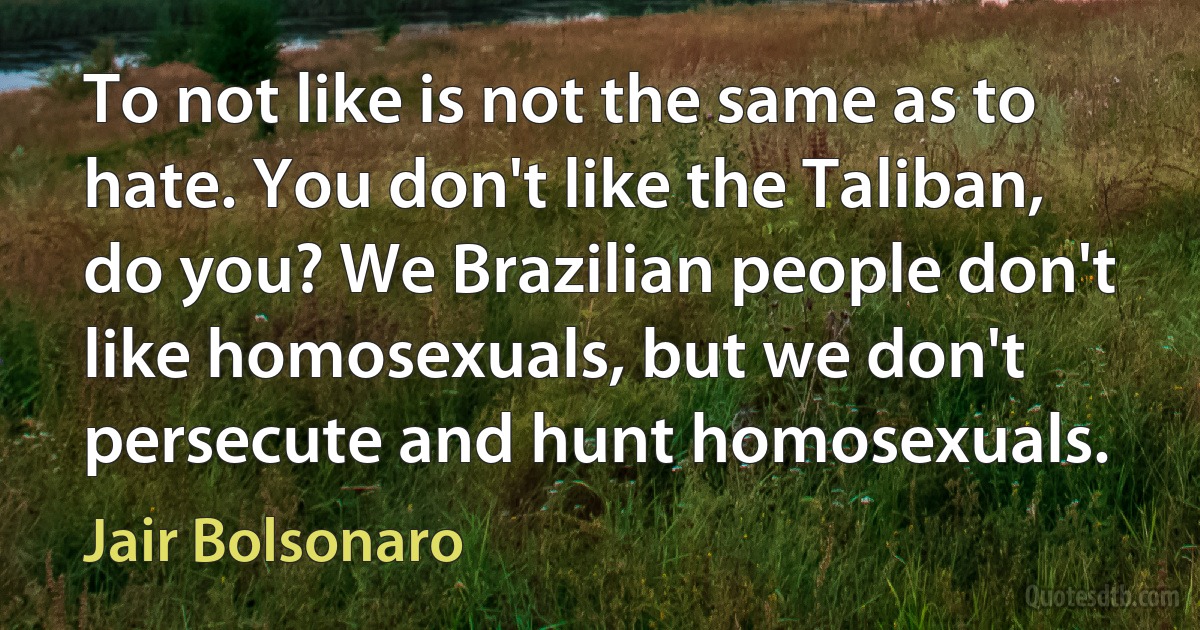 To not like is not the same as to hate. You don't like the Taliban, do you? We Brazilian people don't like homosexuals, but we don't persecute and hunt homosexuals. (Jair Bolsonaro)