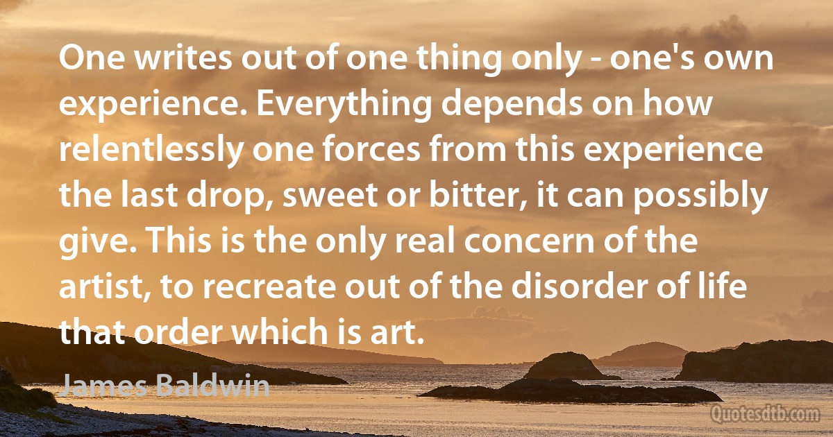 One writes out of one thing only - one's own experience. Everything depends on how relentlessly one forces from this experience the last drop, sweet or bitter, it can possibly give. This is the only real concern of the artist, to recreate out of the disorder of life that order which is art. (James Baldwin)