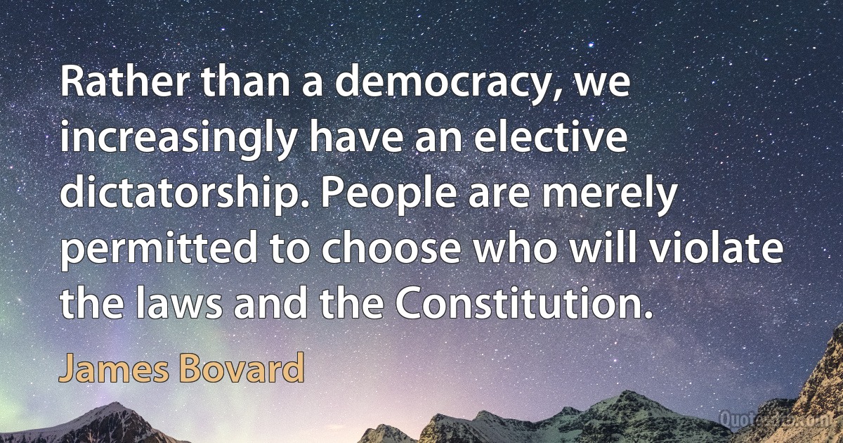 Rather than a democracy, we increasingly have an elective dictatorship. People are merely permitted to choose who will violate the laws and the Constitution. (James Bovard)