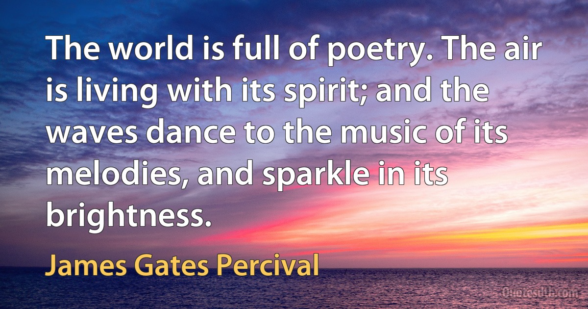 The world is full of poetry. The air is living with its spirit; and the waves dance to the music of its melodies, and sparkle in its brightness. (James Gates Percival)