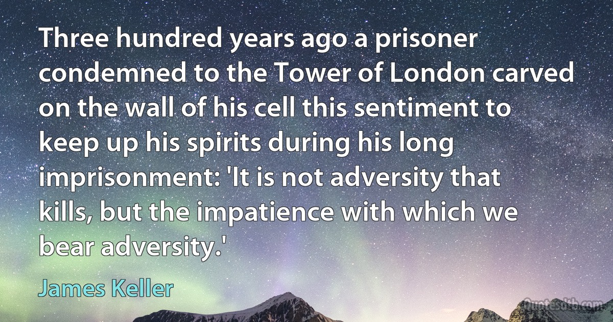 Three hundred years ago a prisoner condemned to the Tower of London carved on the wall of his cell this sentiment to keep up his spirits during his long imprisonment: 'It is not adversity that kills, but the impatience with which we bear adversity.' (James Keller)