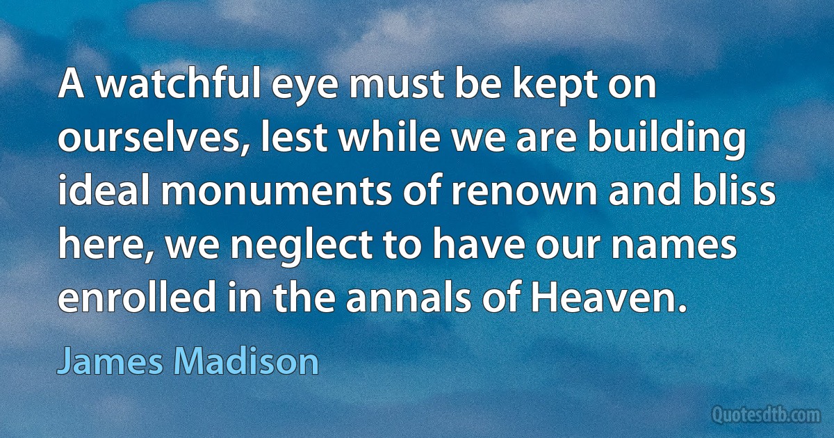 A watchful eye must be kept on ourselves, lest while we are building ideal monuments of renown and bliss here, we neglect to have our names enrolled in the annals of Heaven. (James Madison)