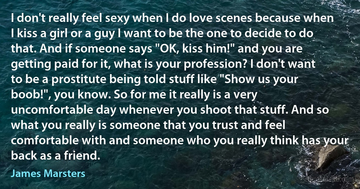 I don't really feel sexy when I do love scenes because when I kiss a girl or a guy I want to be the one to decide to do that. And if someone says "OK, kiss him!" and you are getting paid for it, what is your profession? I don't want to be a prostitute being told stuff like "Show us your boob!", you know. So for me it really is a very uncomfortable day whenever you shoot that stuff. And so what you really is someone that you trust and feel comfortable with and someone who you really think has your back as a friend. (James Marsters)