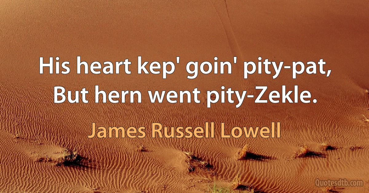 His heart kep' goin' pity-pat, But hern went pity-Zekle. (James Russell Lowell)