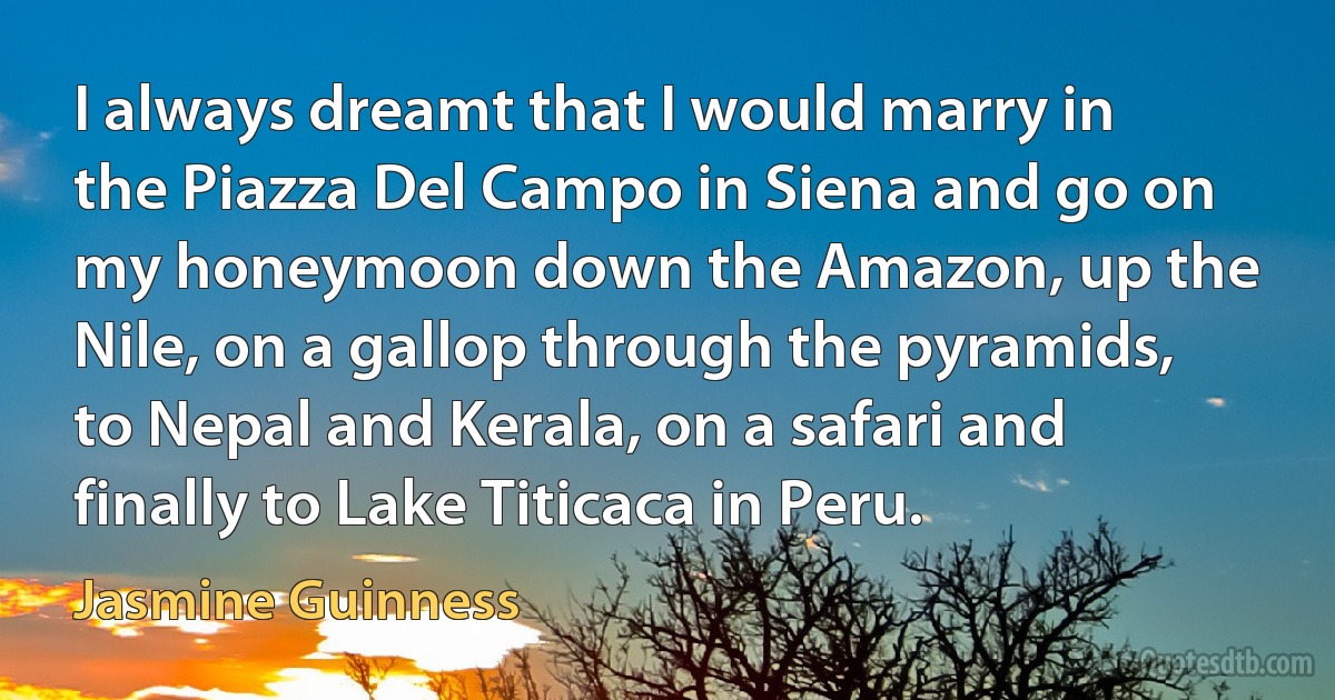 I always dreamt that I would marry in the Piazza Del Campo in Siena and go on my honeymoon down the Amazon, up the Nile, on a gallop through the pyramids, to Nepal and Kerala, on a safari and finally to Lake Titicaca in Peru. (Jasmine Guinness)