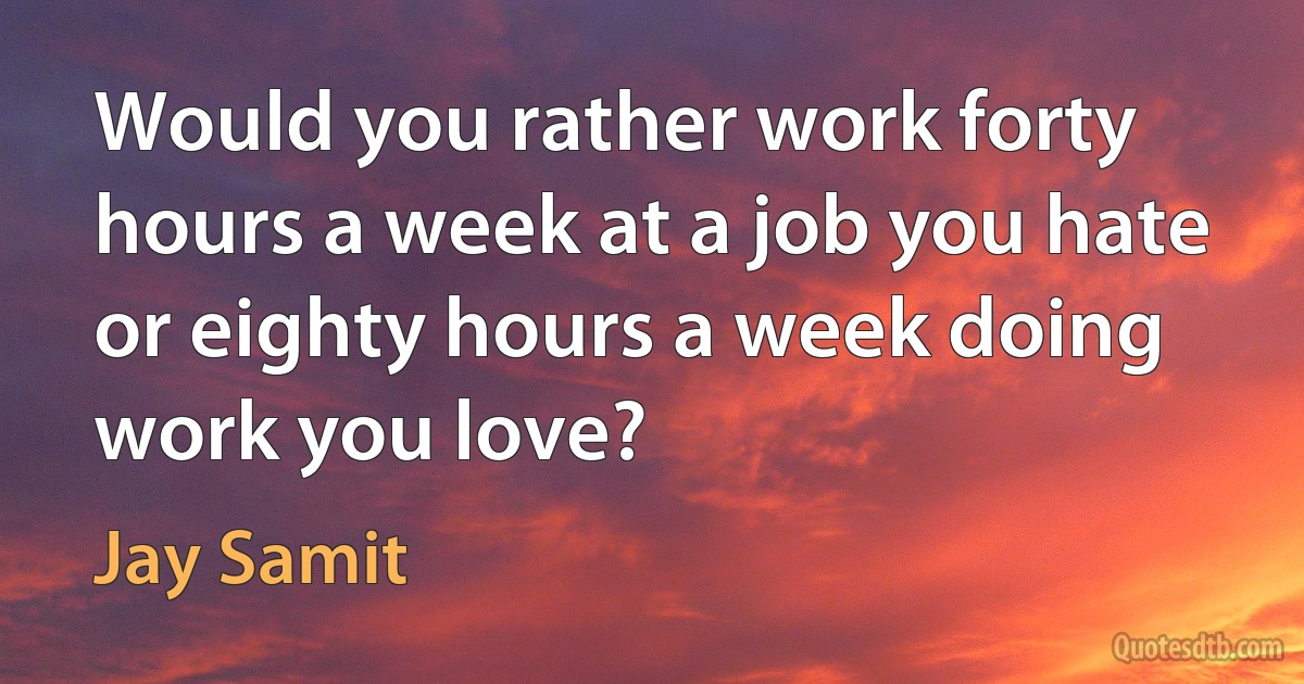 Would you rather work forty hours a week at a job you hate or eighty hours a week doing work you love? (Jay Samit)