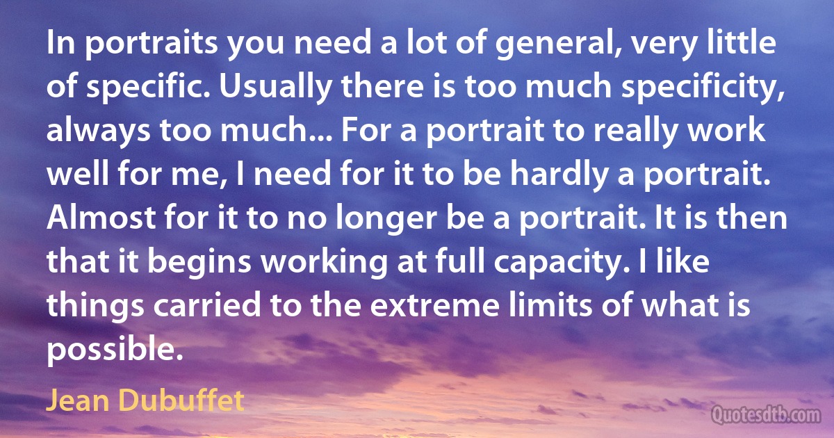 In portraits you need a lot of general, very little of specific. Usually there is too much specificity, always too much... For a portrait to really work well for me, I need for it to be hardly a portrait. Almost for it to no longer be a portrait. It is then that it begins working at full capacity. I like things carried to the extreme limits of what is possible. (Jean Dubuffet)