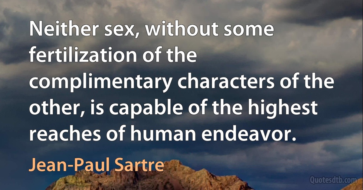 Neither sex, without some fertilization of the complimentary characters of the other, is capable of the highest reaches of human endeavor. (Jean-Paul Sartre)