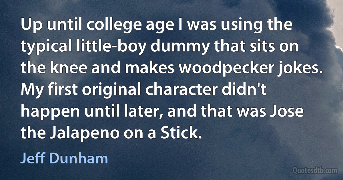 Up until college age I was using the typical little-boy dummy that sits on the knee and makes woodpecker jokes. My first original character didn't happen until later, and that was Jose the Jalapeno on a Stick. (Jeff Dunham)