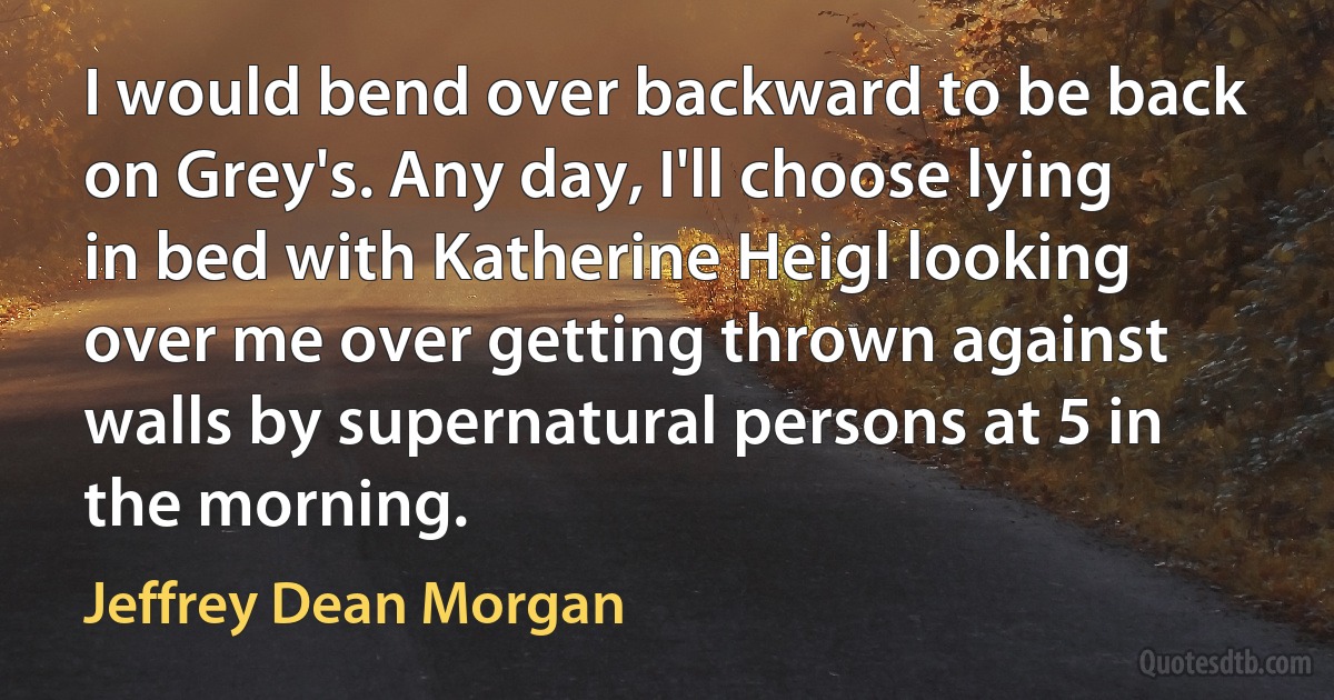 I would bend over backward to be back on Grey's. Any day, I'll choose lying in bed with Katherine Heigl looking over me over getting thrown against walls by supernatural persons at 5 in the morning. (Jeffrey Dean Morgan)